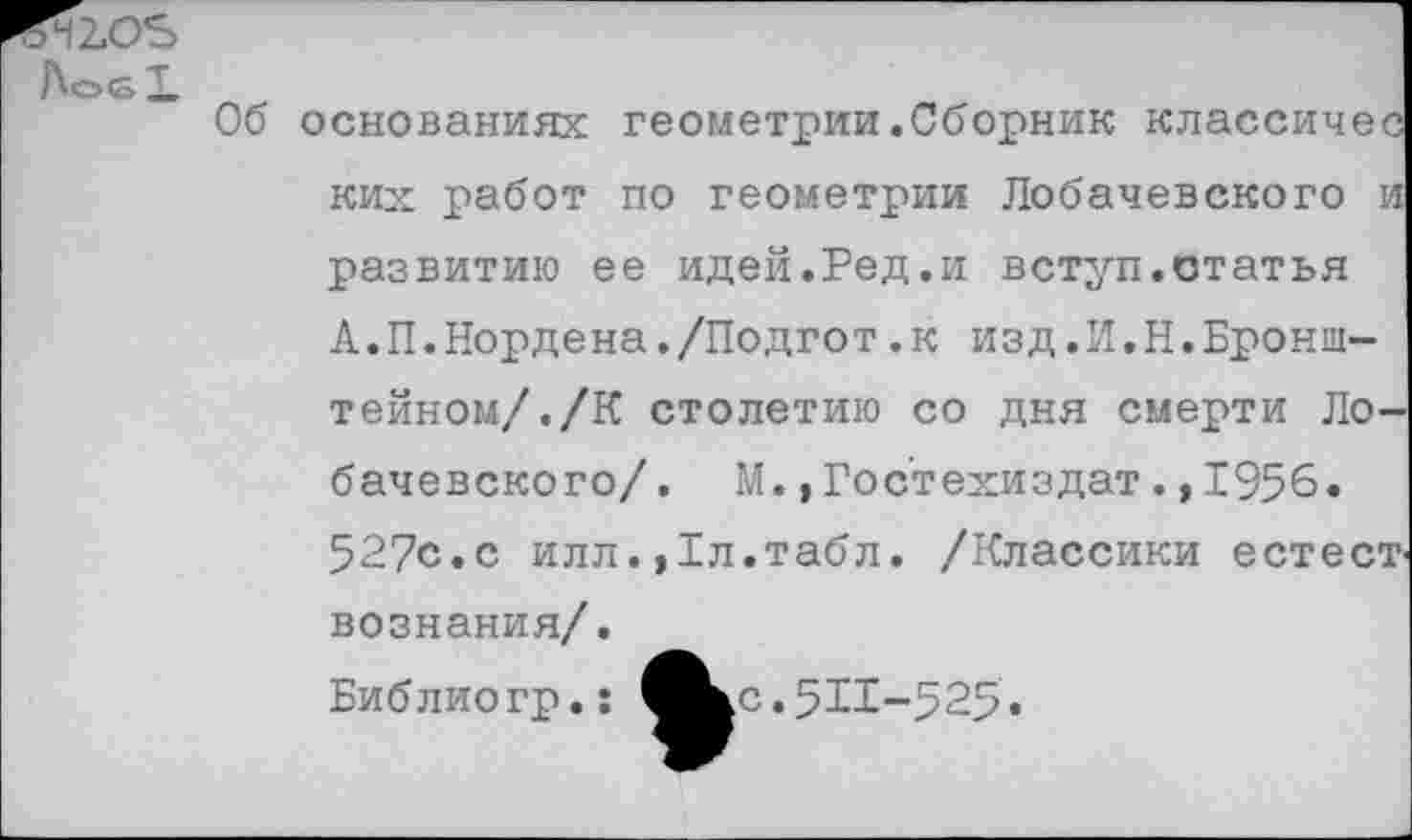 ﻿ГМ 105
Л©61
Об основаниях геометрии.Сборник классичес ких работ по геометрии Лобачевского и развитию ее идей.Ред.и вступ.статья А.П.Нордена./Подгот.к изд.И.Н.Бронштейном/. /К столетию со дня смерти Лобачевского/. М., Гос'техиздат., 1956. 527с.с илл. ,1л.табл. /Классики естест' вознания/.
Библиогр.: ^^с.511-525.